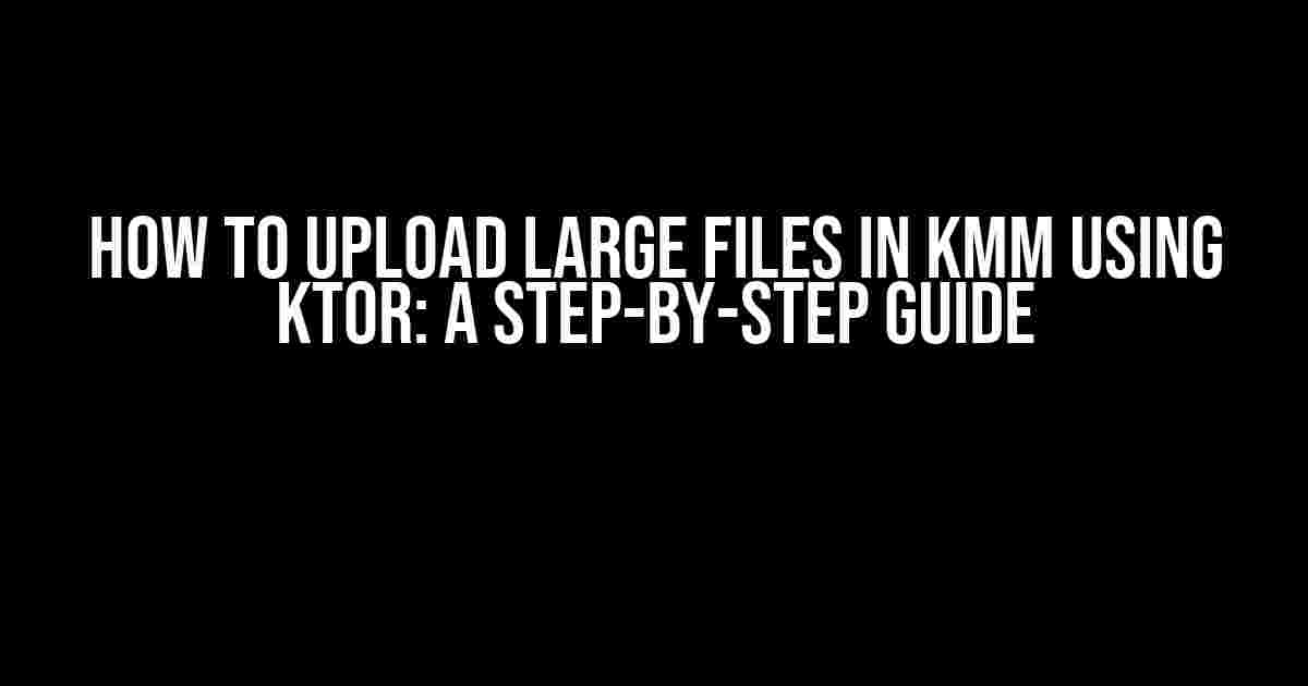 How to Upload Large Files in KMM using Ktor: A Step-by-Step Guide